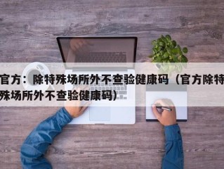官方：除特殊场所外不查验健康码（官方除特殊场所外不查验健康码）