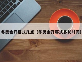 冬奥会开幕式几点（冬奥会开幕式多长时间）