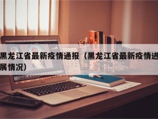 黑龙江省最新疫情通报（黑龙江省最新疫情进展情况）
